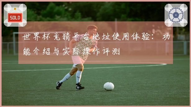 世界杯竞猜平台地址使用体验：功能介绍与实际操作评测